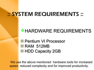 Aim 
• The bank management system is an 
application for maintaining a person’s 
account in a bank . 
• The system provides the access to the 
customer to create an account, 
deposit/withdraw the cash from his 
account, also to view reports of all 
accounts present 
• The following presentation provides the 
specification for the system. 
:: SYSTEM REQUIREMENTS :: 
HHAARRDDWWAARREE RREEQQUUIIRREEMMEENNTTSS 
PPeennttiiuumm VVII PPrroocceessssoorr 
RRAAMM 551122MMBB 
HHDDDD CCaappaacciittyy 22GGBB 
We use the above mentioned hardware tools for increased 
speed, reduced complexity and for improved productivity. 
 