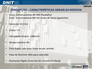 CGPLAN 
CONCEPÇÃO – CARACTERÍSTICAS GERAIS DA RODOVIA 
• Início: Entroncamento BR-408 (Paudalho) 
Final: Entroncamento BR-101 (Cabo de Santo Agostinho) 
• Extensão: 45,3 km 
• Classe: I-A 
• Velocidade Diretriz: 100km/h 
• Rampa máxima: 6% 
• Pista Dupla, com duas faixas de por sentido 
• Faixa de Domínio: 60m para cada lado 
• Pavimento Rígido (Concreto de cimento Portland) 
 