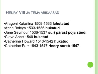 HENRY VIII JA TEMA ABIKAASAD 
•Aragoni Katariina 1509-1533 lahutatud 
•Anne Boleyn 1533-1536 hukatud 
•Jane Seymour 1536-1537 suri pärast poja sündi 
•Cleve Anne 1540 hukatud 
•Catherine Howard 1540-1542 hukatud 
•Catherine Parr 1643-1547 Henry sureb 1547 
 