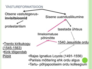 VASTUREFORMATSIOON 
Otsene vastutegevus-invisitsioonid 
protestantism 
Sisene uuendusliikumine 
taastada ühtsus 
Ilmeksimatuse 
1540 Jesuiitide ordu 
•Trento kirikukogu 
(1545-1563) 
•Kirik tõlgendab 
Piiblit 
põhimõtte 
•Rajas Ignatius Loyola (1491-1556) 
•Pariisis mõttering ehk ordu algus 
•Tartu- põhjapoolseim ordu kolleegium 
 