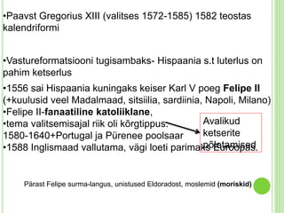 •Paavst Gregorius XIII (valitses 1572-1585) 1582 teostas 
kalendriformi 
•Vastureformatsiooni tugisambaks- Hispaania s.t luterlus on 
pahim ketserlus 
•1556 sai Hispaania kuningaks keiser Karl V poeg Felipe II 
(+kuulusid veel Madalmaad, sitsiilia, sardiinia, Napoli, Milano) 
•Felipe II-fanaatiline katoliiklane, 
•tema valitsemisajal riik oli kõrgtippus. 
Avalikud 
1580-1640+Portugal ja Pürenee poolsaar 
ketserite 
•1588 Inglismaad vallutama, vägi loeti parimaks põletamised 
Euroopas. 
Pärast Felipe surma-langus, unistused Eldoradost, moslemid (moriskid) 
 