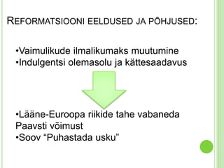 REFORMATSIOONI EELDUSED JA PÕHJUSED: 
•Vaimulikude ilmalikumaks muutumine 
•Indulgentsi olemasolu ja kättesaadavus 
•Lääne-Euroopa riikide tahe vabaneda 
Paavsti võimust 
•Soov “Puhastada usku” 
 