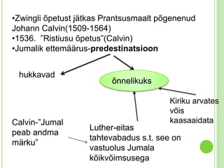 •Zwingli õpetust jätkas Prantsusmaalt põgenenud 
Johann Calvin(1509-1564) 
•1536. ”Ristiusu õpetus”(Calvin) 
•Jumalik ettemäärus-predestinatsioon 
hukkavad 
Kiriku arvates 
võis 
kaasaaidata 
õnnelikuks 
Luther-eitas 
tahtevabadus s.t. see on 
vastuolus Jumala 
kõikvõimsusega 
Calvin-”Jumal 
peab andma 
märku” 
 