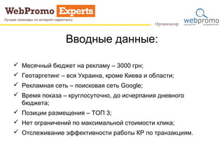 Вводные данные: 
 Месячный бюджет на рекламу – 3000 грн; 
 Геотаргетинг – вся Украина, кроме Киева и области; 
 Рекламная сеть – поисковая сеть Google; 
 Время показа – круглосуточно, до исчерпания дневного 
бюджета; 
 Позиции размещения – ТОП 3; 
 Нет ограничений по максимальной стоимости клика; 
 Отслеживание эффективности работы КР по транзакциям. 
 