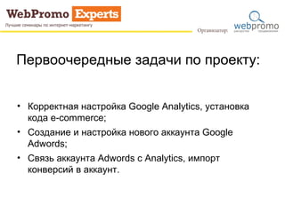 Первоочередные задачи по проекту: 
• Корректная настройка Google Analytics, установка 
кода e-commerce; 
• Создание и настройка нового аккаунта Google 
Adwords; 
• Связь аккаунта Adwords с Analytics, импорт 
конверсий в аккаунт. 
 