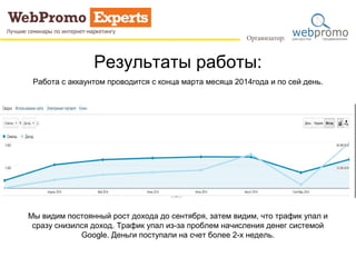 Результаты работы: 
Работа с аккаунтом проводится с конца марта месяца 2014года и по сей день. 
Мы видим постоянный рост дохода до сентября, затем видим, что трафик упал и 
сразу снизился доход. Трафик упал из-за проблем начисления денег системой 
Google. Деньги поступали на счет более 2-х недель. 
 