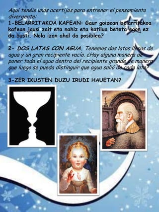 Aquí tenéis unos acertijos para entrenar el pensamiento
divergente:
1-BELARRITAKOA KAFEAN: Gaur goizean belarritakoa
kafean jausi zait eta nahiz eta katilua beteta egon ez
da busti. Nola izan ahal da posiblea?
2- DOS LATAS CON AGUA. Tenemos dos latas llenas de
agua y un gran recipiente vacío. ¿Hay alguna manera de
poner toda el agua dentro del recipiente grande de manera
que luego se pueda distinguir que agua salió de cada lata?
3-ZER IKUSTEN DUZU IRUDI HAUETAN?
 