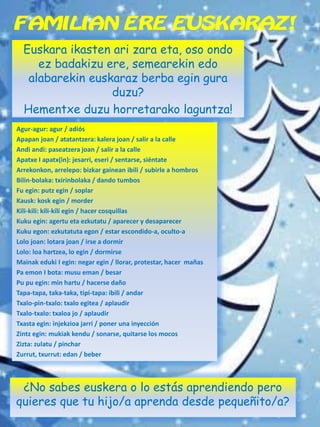 FAMILIAN ERE EUSKARAZ!
Euskara ikasten ari zara eta, oso ondo
ez badakizu ere, semearekin edo
alabarekin euskaraz berba egin gura
duzu?
Hementxe duzu horretarako laguntza!
¿No sabes euskera o lo estás aprendiendo pero
quieres que tu hijo/a aprenda desde pequeñito/a?
Agur-agur: agur / adiós
Apapan joan / atatantzera: kalera joan / salir a la calle
Andi andi: paseatzera joan / salir a la calle
Apatxe I apatx(in): jesarri, eseri / sentarse, siéntate
Arrekonkon, arrelepo: bizkar gainean ibili / subirle a hombros
Bilin-bolaka: txirinbolaka / dando tumbos
Fu egin: putz egin / soplar
Kausk: kosk egin / morder
Kili-kili: kili-kili egin / hacer cosquillas
Kuku egin: agertu eta ezkutatu / aparecer y desaparecer
Kuku egon: ezkutatuta egon / estar escondido-a, oculto-a
Lolo joan: lotara joan / irse a dormir
Lolo: loa hartzea, lo egin / dormirse
Mainak eduki I egin: negar egin / llorar, protestar, hacer mañas
Pa emon I bota: musu eman / besar
Pu pu egin: min hartu / hacerse daño
Tapa-tapa, taka-taka, tipi-tapa: ibili / andar
Txalo-pin-txalo: txalo egitea / aplaudir
Txalo-txalo: txaloa jo / aplaudir
Txasta egin: injekzioa jarri / poner una inyección
Zintz egin: mukiak kendu / sonarse, quitarse los mocos
Zizta: zulatu / pinchar
Zurrut, txurrut: edan / beber
 