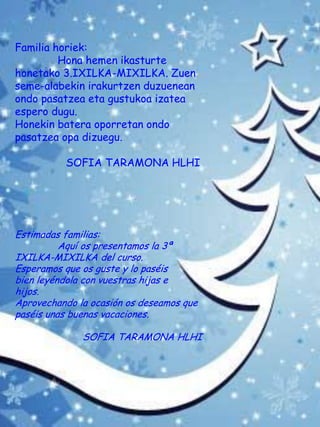 Familia horiek:
Hona hemen ikasturte
honetako 3.IXILKA-MIXILKA. Zuen
seme-alabekin irakurtzen duzuenean
ondo pasatzea eta gustukoa izatea
espero dugu.
Honekin batera oporretan ondo
pasatzea opa dizuegu.
SOFIA TARAMONA HLHI
Estimadas familias:
Aquí os presentamos la 3ª
IXILKA-MIXILKA del curso.
Esperamos que os guste y lo paséis
bien leyéndola con vuestras hijas e
hijos.
Aprovechando la ocasión os deseamos que
paséis unas buenas vacaciones.
SOFIA TARAMONA HLHI
 