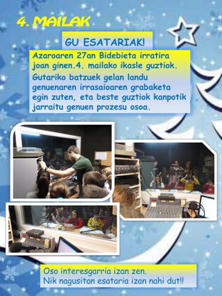 4. MAILAK
GU ESATARIAK!
Azaroaren 27an Bidebieta irratira
joan ginen.4. mailako ikasle guztiok.
Gutariko batzuek gelan landu
genuenaren irrasaioaren grabaketa
egin zuten, eta beste guztiok kanpotik
jarraitu genuen prozesu osoa.
Oso interesgarria izan zen.
Nik nagusitan esataria izan nahi dut!!
 