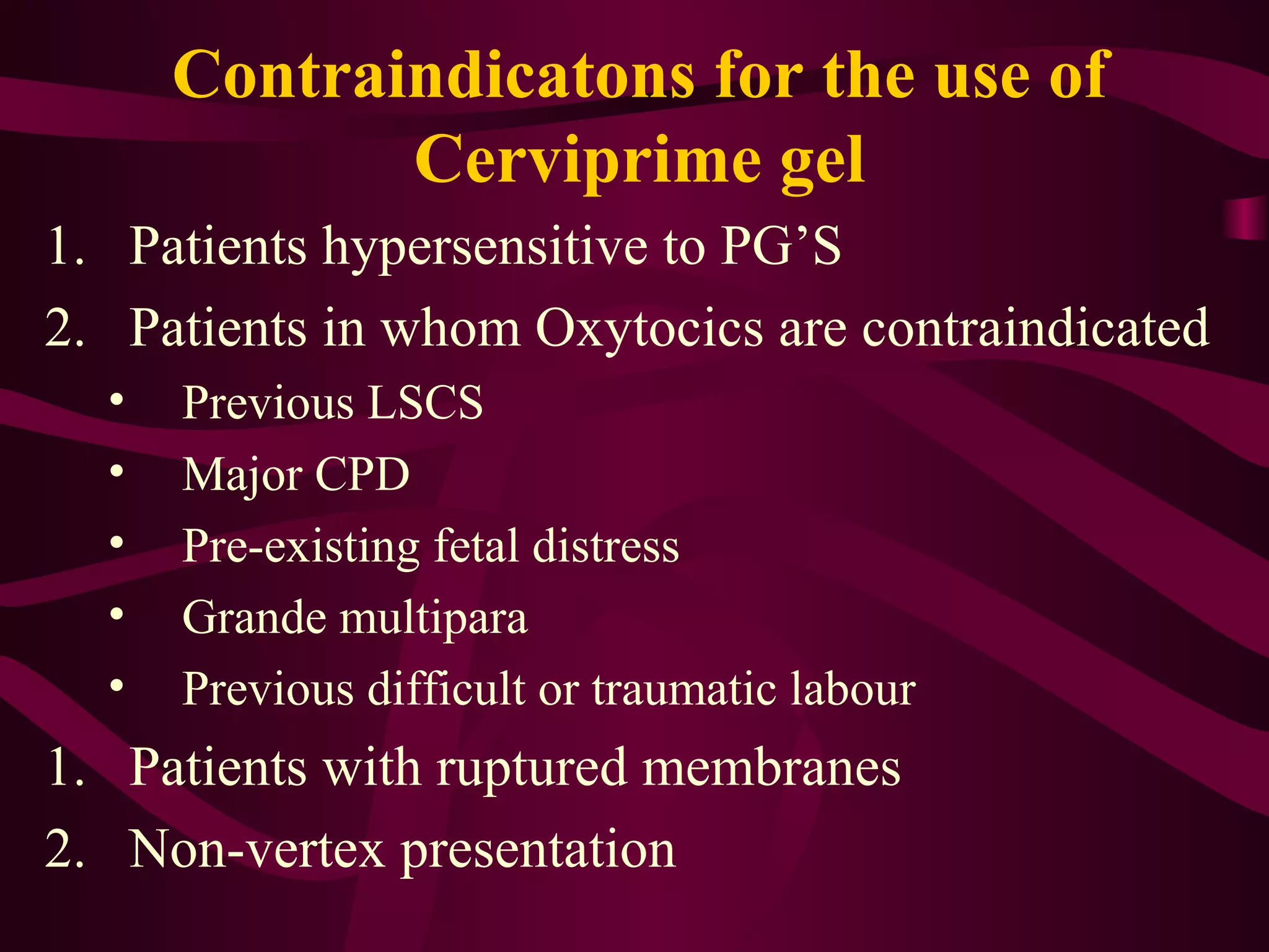 Contraindicatons for the use of
Cerviprime gel
1. Patients hypersensitive to PG’S
2. Patients in whom Oxytocics are contraindicated
• Previous LSCS
• Major CPD
• Pre-existing fetal distress
• Grande multipara
• Previous difficult or traumatic labour
1. Patients with ruptured membranes
2. Non-vertex presentation
 