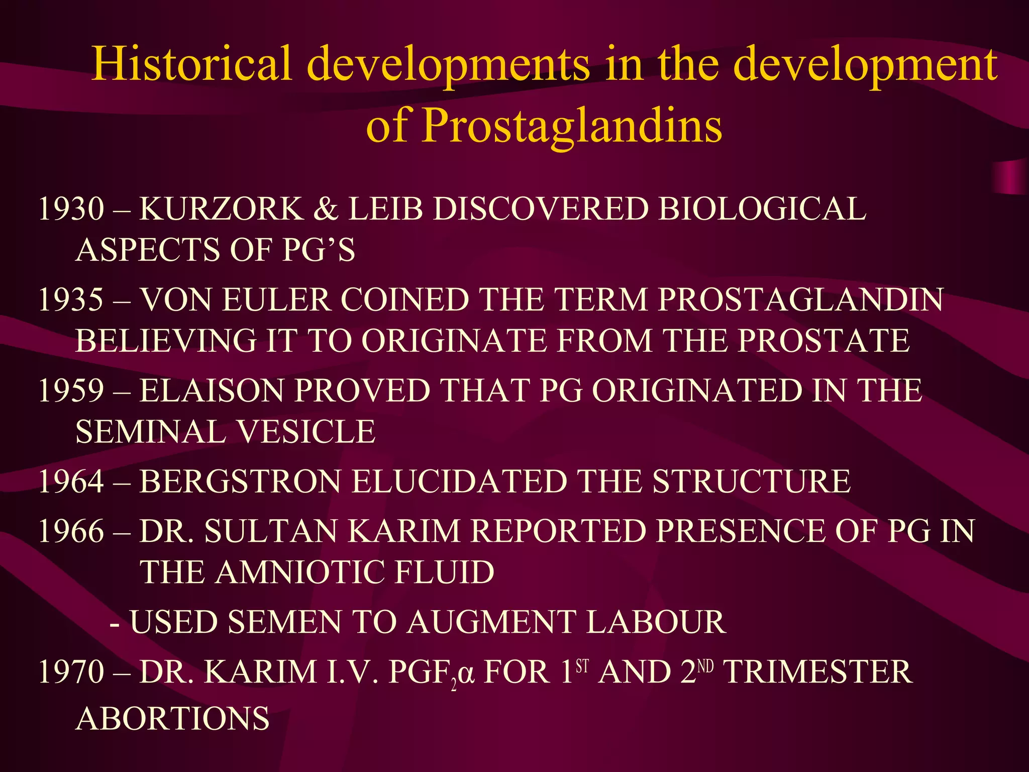 Historical developments in the development
of Prostaglandins
1930 – KURZORK & LEIB DISCOVERED BIOLOGICAL
ASPECTS OF PG’S
1935 – VON EULER COINED THE TERM PROSTAGLANDIN
BELIEVING IT TO ORIGINATE FROM THE PROSTATE
1959 – ELAISON PROVED THAT PG ORIGINATED IN THE
SEMINAL VESICLE
1964 – BERGSTRON ELUCIDATED THE STRUCTURE
1966 – DR. SULTAN KARIM REPORTED PRESENCE OF PG IN
THE AMNIOTIC FLUID
- USED SEMEN TO AUGMENT LABOUR
1970 – DR. KARIM I.V. PGF2α FOR 1ST
AND 2ND
TRIMESTER
ABORTIONS
 
