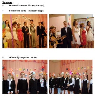 Травень
 Останній дзвоник 11 клас (виступ)
 Випускний вечір 11 клас (концерт)
 «Свято Букварика» 1а клас
 