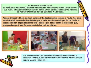 EL PERÍODE D’ADAPTACIÓ
EL PERÍODE D’ADAPTACIÓ S’ENTEN PER AQUELL PERÍODE DE TEMPS QUE L’INFANT
I ELS ADULTS NECESSITAM PER SENTIR-MOS A GUST, ESTIMATS I FELIÇOS, PER TAL
DE PODER GAUDIR DE TOT EL QUE FEIM A L’ESCOLA
ELS PRIMERS DIES DEL PERÍODE D’ADAPTACIÓ ELS INFANTS
ESTAVEN TRANQUILS FENT DIFERENTS ACTIVITATS AMB ELS SEUS
PARES, MARES I GÜELOS.
Aquest trimestre l’hem dedicat a afavorir l’adaptacio dels infants a l’aula. Per aixòAquest trimestre l’hem dedicat a afavorir l’adaptacio dels infants a l’aula. Per això
hem introduït una sèrie d’activitats que, a més, ens han servit per fer de l’aula unhem introduït una sèrie d’activitats que, a més, ens han servit per fer de l’aula un
espai acollidor, organitzat entre tots i totes, i per donar sentit a les coses que,espai acollidor, organitzat entre tots i totes, i per donar sentit a les coses que,
progressivament, van formant part de les rutines diàriesprogressivament, van formant part de les rutines diàries
 