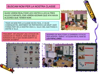 BUSCAM NOM PER LA NOSTRA CLASSE
QUAN VÀREM REALITZAR LES VISITES A LES ALTRES
AULES D’INFANTIL ENS VÀREM ADONAR QUE N’HI HAVIA
ALGUNES QUE TENIEN NOM.
TRIAR UN NOM PER LA CLASSE NO ÉS FÀCIL, S’ HA DE
COMENÇAR PEL SENTIMENT DE PERTÀNYER A UN GRUP I AIXÒ
FORMA PART DE LA NOSTRA VIDA A L’ AULA I DEL QUE PASSA A
DINTRE D’ ELLA.
FINALMENT, MITJANÇANT UNA VOTACIÓ ON
CADASCUN VA TRIAR EL NOM QUE MÉS LI
AGRADAVA DELS QUE HAVIEN SORTIT VA
QUEDAR UN EMPAT
DESPRÉS DE REALITZAR LA DARRERA VOTACIÓ
PER DESFER L’EMPAT, VA GUANYAR EL NOM DE
LES PAPALLONES.
 