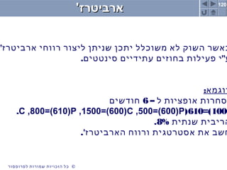 120
©‫לפרופסור‬ ‫שמורות‬ ‫הזכויות‬ ‫כל‬ ©‫לפרופסור‬ ‫שמורות‬ ‫הזכויות‬ ‫כל‬
'‫ארביטרז‬'‫ארביטרז‬
'‫ארביטרז‬ ‫רווחי‬ ‫ליצור‬ ‫שניתן‬ ‫יתכן‬ ‫משוכלל‬ ‫לא‬ ‫השוק‬ ‫כאשר‬
. "‫סינטטים‬ ‫עתידיים‬ ‫בחוזים‬ ‫פעילות‬ ‫י‬ ‫ע‬
:‫דוגמא‬
– ‫ל‬ ‫אופציות‬ ‫סחרות‬6‫חודשים‬
1000=)610(C ,800=(610)P ,1500=(600)C ,500=(600)P.
‫שנתית‬ ‫הריבית‬8%.
.'‫הארביטרז‬ ‫ורווח‬ ‫אסטרטגית‬ ‫את‬ ‫חשב‬
 