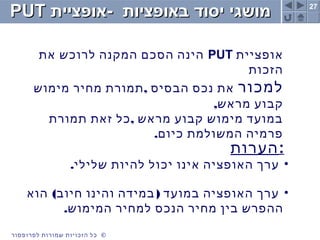 27
©‫לפרופסור‬ ‫שמורות‬ ‫הזכויות‬ ‫כל‬
‫באופציות‬ ‫יסוד‬ ‫מושגי‬‫באופציות‬ ‫יסוד‬ ‫מושגי‬--‫אופציית‬‫אופציית‬PUTPUT
‫אופציית‬PUT‫את‬ ‫לרוכש‬ ‫המקנה‬ ‫הסכם‬ ‫הינה‬
‫הזכות‬
‫למכור‬,‫מימוש‬ ‫מחיר‬ ‫תמורת‬ ‫הבסיס‬ ‫נכס‬ ‫את‬
,‫מראש‬ ‫קבוע‬
,‫תמורת‬ ‫זאת‬ ‫כל‬ ‫מראש‬ ‫קבוע‬ ‫מימוש‬ ‫במועד‬
.‫כיום‬ ‫המשולמת‬ ‫פרמיה‬
‫:הערות‬
•.‫שלילי‬ ‫להיות‬ ‫יכול‬ ‫אינו‬ ‫האופציה‬ ‫ערך‬
•( )‫הוא‬ ‫חיוב‬ ‫והינו‬ ‫במידה‬ ‫במועד‬ ‫האופציה‬ ‫ערך‬
.‫המימוש‬ ‫למחיר‬ ‫הנכס‬ ‫מחיר‬ ‫בין‬ ‫ההפרש‬
 
