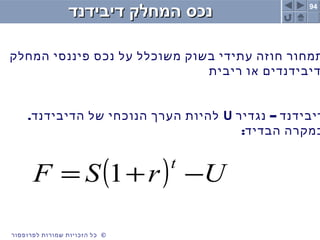 94
©‫לפרופסור‬ ‫שמורות‬ ‫הזכויות‬ ‫כל‬ ©‫לפרופסור‬ ‫שמורות‬ ‫הזכויות‬ ‫כל‬
‫דיבידנד‬ ‫המחלק‬ ‫נכס‬‫דיבידנד‬ ‫המחלק‬ ‫נכס‬
‫המחלק‬ ‫פיננסי‬ ‫נכס‬ ‫על‬ ‫משוכלל‬ ‫בשוק‬ ‫עתידי‬ ‫חוזה‬ ‫תמחור‬
‫ריבית‬ ‫או‬ ‫דיבידנדים‬
–‫נגדיר‬ ‫דיבידנד‬U.‫הדיבידנד‬ ‫של‬ ‫הנוכחי‬ ‫הערך‬ ‫להיות‬
:‫הבדיד‬ ‫במקרה‬
( ) UrSF
t
−+= 1
 