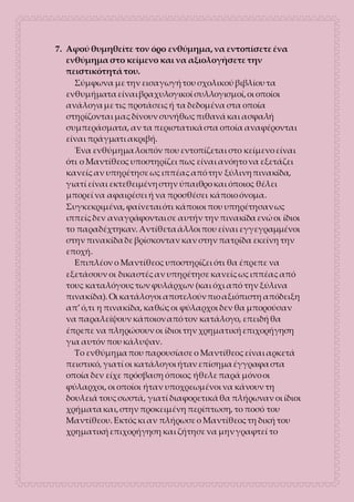 7. Αφού θυμηθείτε τον όρο ενθύμημα, να εντοπίσετε ένα
ενθύμημα στο κείμενο και να αξιολογήσετε την
πειστικότητά του.
Σύμφωνα με την εισαγωγή του σχολικού βιβλίου τα
ενθυμήματα είναι βραχυλογικοί συλλογισμοί, οι οποίοι
ανάλογα με τις προτάσεις ή τα δεδομένα στα οποία
στηρίζονται μας δίνουν συνήθως πιθανά και ασφαλή
συμπεράσματα, αν τα περιστατικά στα οποία αναφέρονται
είναι πράγματι ακριβή.
Ένα ενθύμημα λοιπόν που εντοπίζεται στο κείμενο είναι
ότι ο Μαντίθεος υποστηρίζει πως είναι ανόητο να εξετάζει
κανείς αν υπηρέτησε ως ιππέας από την ξύλινη πινακίδα,
γιατί είναι εκτεθειμένη στην ύπαιθρο και όποιος θέλει
μπορεί να αφαιρέσει ή να προσθέσει κάποιο όνομα.
Συγκεκριμένα, φαίνεται ότι κάποιοι που υπηρέτησαν ως
ιππείς δεν αναγράφονται σε αυτήν την πινακίδα ενώ οι ίδιοι
το παραδέχτηκαν. Αντίθετα άλλοι που είναι εγγεγραμμένοι
στην πινακίδα δε βρίσκονταν καν στην πατρίδα εκείνη την
εποχή.
Επιπλέον ο Μαντίθεος υποστηρίζει ότι θα έπρεπε να
εξετάσουν οι δικαστές αν υπηρέτησε κανείς ως ιππέας από
τους καταλόγους των φυλάρχων (και όχι από την ξύλινα
πινακίδα). Οι κατάλογοι αποτελούν πιο αξιόπιστη απόδειξη
απ’ ό,τι η πινακίδα, καθώς οι φύλαρχοι δεν θα μπορούσαν
να παραλείψουν κάποιον από τον κατάλογο, επειδή θα
έπρεπε να πληρώσουν οι ίδιοι την χρηματική επιχορήγηση
για αυτόν που κάλυψαν.
Το ενθύμημα που παρουσίασε ο Μαντίθεος είναι αρκετά
πειστικό, γιατί οι κατάλογοι ήταν επίσημα έγγραφα στα
οποία δεν είχε πρόσβαση όποιος ήθελε παρά μόνο οι
φύλαρχοι, οι οποίοι ήταν υποχρεωμένοι να κάνουν τη
δουλειά τους σωστά, γιατί διαφορετικά θα πλήρωναν οι ίδιοι
χρήματα και, στην προκειμένη περίπτωση, το ποσό του
Μαντίθεου. Εκτός κι αν πλήρωσε ο Μαντίθεος τη δική του
χρηματική επιχορήγηση και ζήτησε να μην γραφτεί το
 