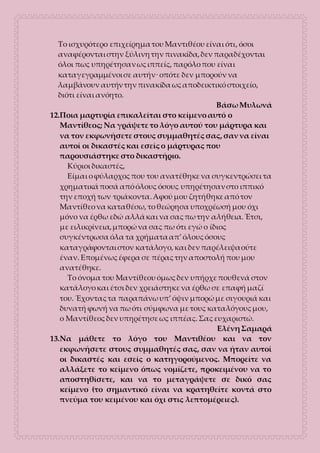 Το ισχυρότερο επιχείρημα του Μαντιθέου είναι ότι, όσοι
αναφέρονται στην ξύλινη την πινακίδα, δεν παραδέχονται
όλοι πως υπηρέτησαν ως ιππείς, παρόλο που είναι
καταγεγραμμένοι σε αυτήν· οπότε δεν μπορούν να
λαμβάνουν αυτήν την πινακίδα ως αποδεικτικό στοιχείο,
διότι είναι ανόητο.
Βάσω Μυλωνά
12.Ποια μαρτυρία επικαλείται στο κείμενο αυτό ο
Μαντίθεος; Να γράψετε το λόγο αυτού του μάρτυρα και
να τον εκφωνήσετε στους συμμαθητές σας, σαν να είναι
αυτοί οι δικαστές και εσείς ο μάρτυρας που
παρουσιάστηκε στο δικαστήριο.
Κύριοι δικαστές,
Είμαι ο φύλαρχος που του ανατέθηκε να συγκεντρώσει τα
χρηματικά ποσά από όλους όσους υπηρέτησαν στο ιππικό
την εποχή των τριάκοντα. Αφού μου ζητήθηκε από τον
Μαντίθεο να καταθέσω, το θεώρησα υποχρέωσή μου όχι
μόνο να έρθω εδώ αλλά και να σας πω την αλήθεια. Έτσι,
με ειλικρίνεια, μπορώ να σας πω ότι εγώ ο ίδιος
συγκέντρωσα όλα τα χρήματα απ’ όλους όσους
καταγράφονται στον κατάλογο, και δεν παρέλειψα ούτε
έναν. Επομένως έφερα σε πέρας την αποστολή που μου
ανατέθηκε.
Το όνομα του Μαντίθεου όμως δεν υπήρχε πουθενά στον
κατάλογο και έτσι δεν χρειάστηκε να έρθω σε επαφή μαζί
του. Έχοντας τα παραπάνω υπ’ όψιν μπορώ με σιγουριά και
δυνατή φωνή να πω ότι σύμφωνα με τους καταλόγους μου,
ο Μαντίθεος δεν υπηρέτησε ως ιππέας. Σας ευχαριστώ.
Ελένη Σαμαρά
13.Να μάθετε το λόγο του Μαντιθέου και να τον
εκφωνήσετε στους συμμαθητές σας, σαν να ήταν αυτοί
οι δικαστές και εσείς ο κατηγορούμενος. Μπορείτε να
αλλάξετε το κείμενο όπως νομίζετε, προκειμένου να το
αποστηθίσετε, και να το μεταγράψετε σε δικό σας
κείμενο (το σημαντικό είναι να κρατηθείτε κοντά στο
πνεύμα του κειμένου και όχι στις λεπτομέρειες).
 