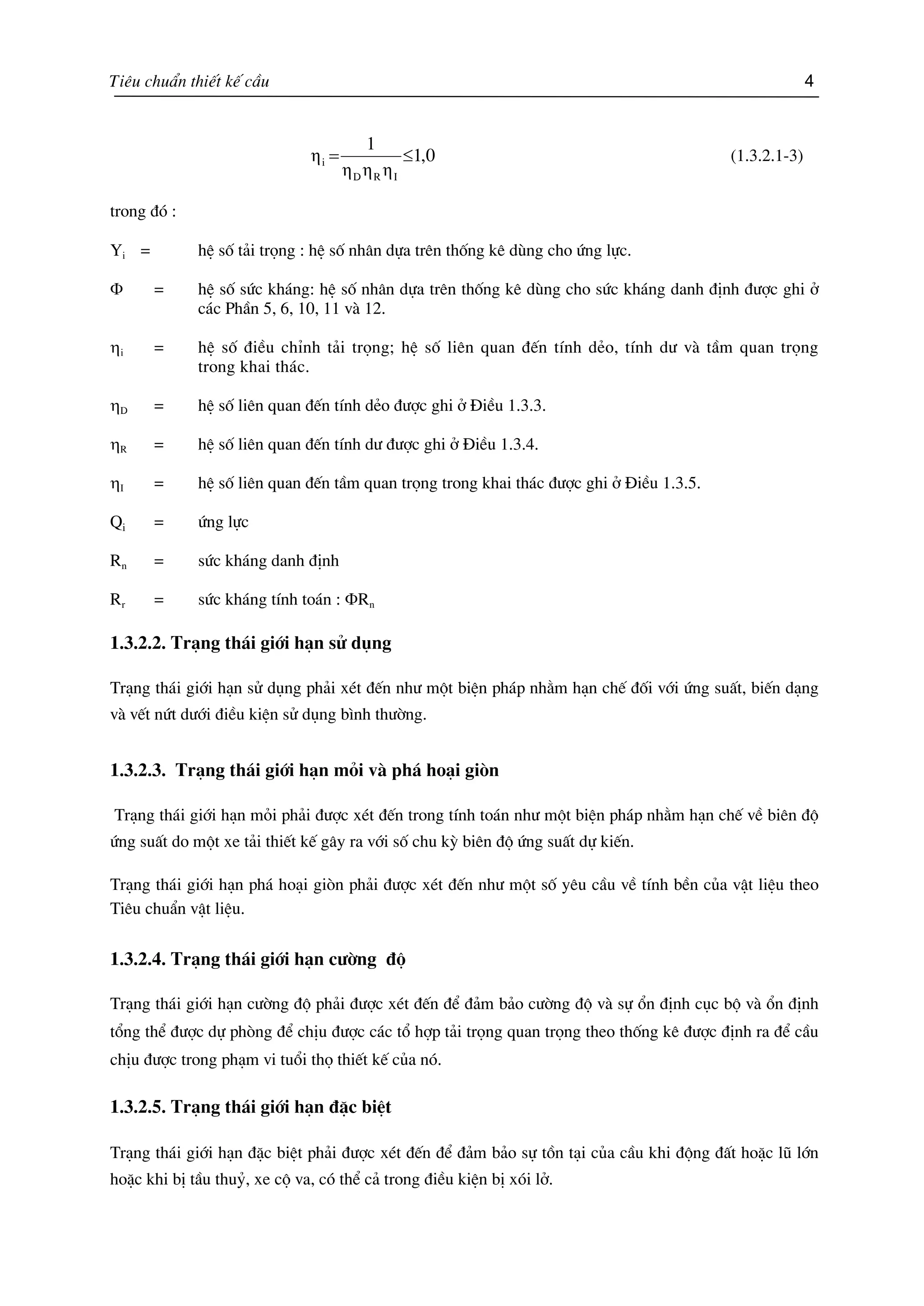 Tiªu chuÈn thiÕt kÕ cÇu 4
0,1
1
IRD
i ≤=
ηηη
η (1.3.2.1-3)
trong ®ã :
Yi = hÖ sè t¶i träng : hÖ sè nh©n dùa trªn thèng kª dïng cho øng lùc.
Φ = hÖ sè søc kh¸ng: hÖ sè nh©n dùa trªn thèng kª dïng cho søc kh¸ng danh ®Þnh ®−îc ghi ë
c¸c PhÇn 5, 6, 10, 11 vµ 12.
ηi = hÖ sè ®iÒu chØnh t¶i träng; hÖ sè liªn quan ®Õn tÝnh dÎo, tÝnh d− vµ tÇm quan träng
trong khai th¸c.
ηD = hÖ sè liªn quan ®Õn tÝnh dÎo ®−îc ghi ë §iÒu 1.3.3.
ηR = hÖ sè liªn quan ®Õn tÝnh d− ®−îc ghi ë §iÒu 1.3.4.
ηI = hÖ sè liªn quan ®Õn tÇm quan träng trong khai th¸c ®−îc ghi ë §iÒu 1.3.5.
Qi = øng lùc
Rn = søc kh¸ng danh ®Þnh
Rr = søc kh¸ng tÝnh to¸n : ΦRn
1.3.2.2. Tr¹ng th¸i giíi h¹n sö dông
Tr¹ng th¸i giíi h¹n sö dông ph¶i xÐt ®Õn nh− mét biÖn ph¸p nh»m h¹n chÕ ®èi víi øng suÊt, biÕn d¹ng
vµ vÕt nøt d−íi ®iÒu kiÖn sö dông b×nh th−êng.
1.3.2.3. Tr¹ng th¸i giíi h¹n mái vµ ph¸ ho¹i gißn
Tr¹ng th¸i giíi h¹n mái ph¶i ®−îc xÐt ®Õn trong tÝnh to¸n nh− mét biÖn ph¸p nh»m h¹n chÕ vÒ biªn ®é
øng suÊt do mét xe t¶i thiÕt kÕ g©y ra víi sè chu kú biªn ®é øng suÊt dù kiÕn.
Tr¹ng th¸i giíi h¹n ph¸ ho¹i gißn ph¶i ®−îc xÐt ®Õn nh− mét sè yªu cÇu vÒ tÝnh bÒn cña vËt liÖu theo
Tiªu chuÈn vËt liÖu.
1.3.2.4. Tr¹ng th¸i giíi h¹n c−êng ®é
Tr¹ng th¸i giíi h¹n c−êng ®é ph¶i ®−îc xÐt ®Õn ®Ó ®¶m b¶o c−êng ®é vµ sù æn ®Þnh côc bé vµ æn ®Þnh
tæng thÓ ®−îc dù phßng ®Ó chÞu ®−îc c¸c tæ hîp t¶i träng quan träng theo thèng kª ®−îc ®Þnh ra ®Ó cÇu
chÞu ®−îc trong ph¹m vi tuæi thä thiÕt kÕ cña nã.
1.3.2.5. Tr¹ng th¸i giíi h¹n ®Æc biÖt
Tr¹ng th¸i giíi h¹n ®Æc biÖt ph¶i ®−îc xÐt ®Õn ®Ó ®¶m b¶o sù tån t¹i cña cÇu khi ®éng ®Êt hoÆc lò lín
hoÆc khi bÞ tÇu thuû, xe cé va, cã thÓ c¶ trong ®iÒu kiÖn bÞ xãi lë.
 