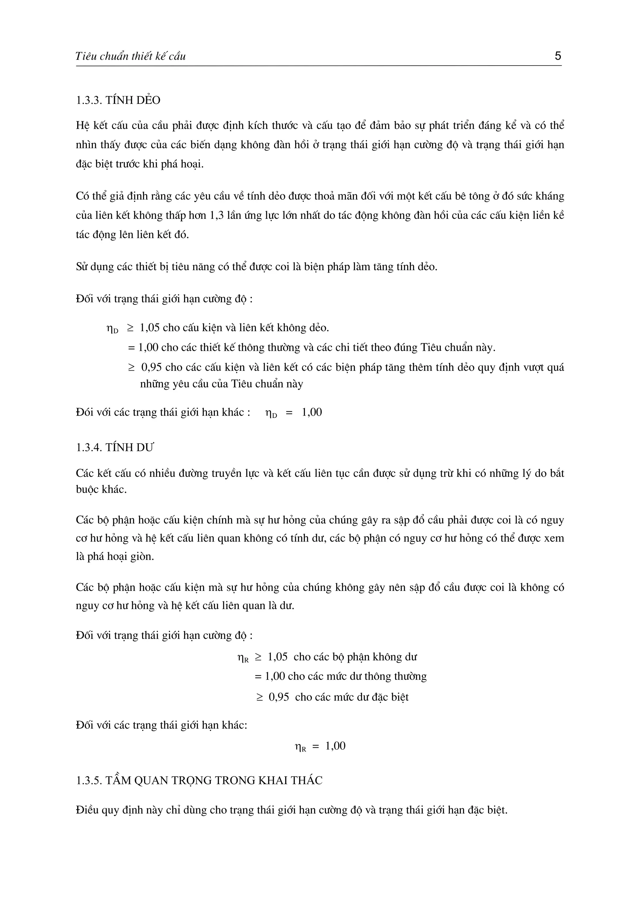 Tiªu chuÈn thiÕt kÕ cÇu 5
1.3.3. TÝnh dÎo
HÖ kÕt cÊu cña cÇu ph¶i ®−îc ®Þnh kÝch th−íc vµ cÊu t¹o ®Ó ®¶m b¶o sù ph¸t triÓn ®¸ng kÓ vµ cã thÓ
nh×n thÊy ®−îc cña c¸c biÕn d¹ng kh«ng ®µn håi ë tr¹ng th¸i giíi h¹n c−êng ®é vµ tr¹ng th¸i giíi h¹n
®Æc biÖt tr−íc khi ph¸ ho¹i.
Cã thÓ gi¶ ®Þnh r»ng c¸c yªu cÇu vÒ tÝnh dÎo ®−îc tho¶ m·n ®èi víi mét kÕt cÊu bª t«ng ë ®ã søc kh¸ng
cña liªn kÕt kh«ng thÊp h¬n 1,3 lÇn øng lùc lín nhÊt do t¸c ®éng kh«ng ®µn håi cña c¸c cÊu kiÖn liÒn kÒ
t¸c ®éng lªn liªn kÕt ®ã.
Sö dông c¸c thiÕt bÞ tiªu n¨ng cã thÓ ®−îc coi lµ biÖn ph¸p lµm t¨ng tÝnh dÎo.
§èi víi tr¹ng th¸i giíi h¹n c−êng ®é :
ηD ≥ 1,05 cho cÊu kiÖn vµ liªn kÕt kh«ng dÎo.
= 1,00 cho c¸c thiÕt kÕ th«ng th−êng vµ c¸c chi tiÕt theo ®óng Tiªu chuÈn nµy.
≥ 0,95 cho c¸c cÊu kiÖn vµ liªn kÕt cã c¸c biÖn ph¸p t¨ng thªm tÝnh dÎo quy ®Þnh v−ît qu¸
nh÷ng yªu cÇu cña Tiªu chuÈn nµy
§ãi víi c¸c tr¹ng th¸i giíi h¹n kh¸c : ηD = 1,00
1.3.4. TÝnh d−
C¸c kÕt cÊu cã nhiÒu ®−êng truyÒn lùc vµ kÕt cÊu liªn tôc cÇn ®−îc sö dông trõ khi cã nh÷ng lý do b¾t
buéc kh¸c.
C¸c bé phËn hoÆc cÊu kiÖn chÝnh mµ sù h− háng cña chóng g©y ra sËp ®æ cÇu ph¶i ®−îc coi lµ cã nguy
c¬ h− háng vµ hÖ kÕt cÊu liªn quan kh«ng cã tÝnh d−, c¸c bé phËn cã nguy c¬ h− háng cã thÓ ®−îc xem
lµ ph¸ ho¹i gißn.
C¸c bé phËn hoÆc cÊu kiÖn mµ sù h− háng cña chóng kh«ng g©y nªn sËp ®æ cÇu ®−îc coi lµ kh«ng cã
nguy c¬ h− háng vµ hÖ kÕt cÊu liªn quan lµ d−.
§èi víi tr¹ng th¸i giíi h¹n c−êng ®é :
ηR ≥ 1,05 cho c¸c bé phËn kh«ng d−
= 1,00 cho c¸c møc d− th«ng th−êng
≥ 0,95 cho c¸c møc d− ®Æc biÖt
§èi víi c¸c tr¹ng th¸i giíi h¹n kh¸c:
ηR = 1,00
1.3.5. TÇm quan träng trong khai th¸c
§iÒu quy ®Þnh nµy chØ dïng cho tr¹ng th¸i giíi h¹n c−êng ®é vµ tr¹ng th¸i giíi h¹n ®Æc biÖt.
 