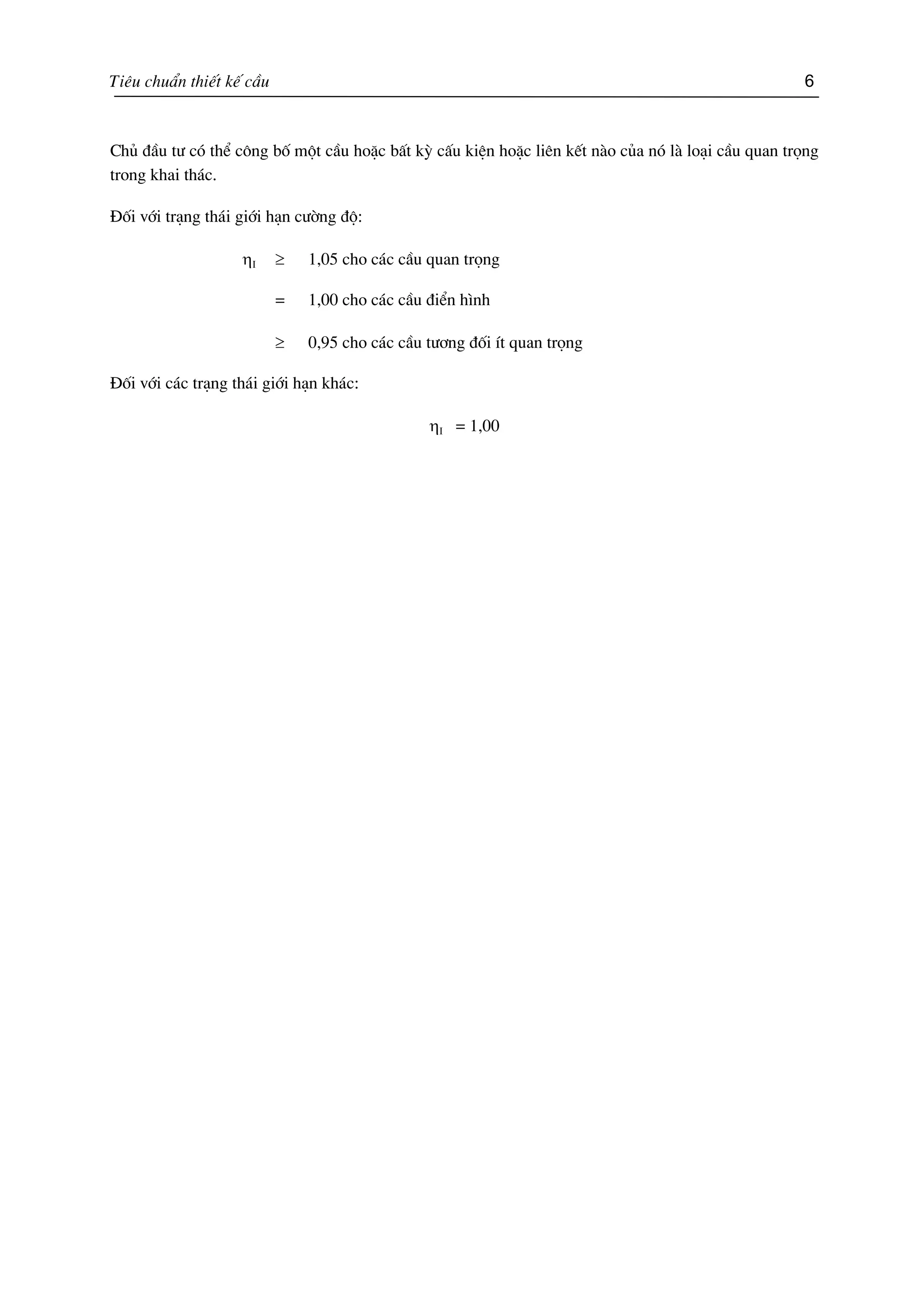 Tiªu chuÈn thiÕt kÕ cÇu 6
Chñ ®Çu t− cã thÓ c«ng bè mét cÇu hoÆc bÊt kú cÊu kiÖn hoÆc liªn kÕt nµo cña nã lµ lo¹i cÇu quan träng
trong khai th¸c.
§èi víi tr¹ng th¸i giíi h¹n c−êng ®é:
ηI ≥ 1,05 cho c¸c cÇu quan träng
= 1,00 cho c¸c cÇu ®iÓn h×nh
≥ 0,95 cho c¸c cÇu t−¬ng ®èi Ýt quan träng
§èi víi c¸c tr¹ng th¸i giíi h¹n kh¸c:
ηI = 1,00
 