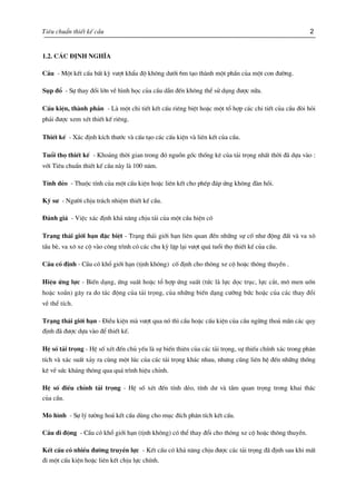 Tiªu chuÈn thiÕt kÕ cÇu 2
1.2. C¸c ®Þnh nghÜa
CÇu - Mét kÕt cÊu bÊt kú v−ît khÈu ®é kh«ng d−íi 6m t¹o thµnh mét phÇn cña mét con ®−êng.
Sôp ®æ - Sù thay ®æi lín vÒ h×nh häc cña cÇu dÉn ®Õn kh«ng thÓ sö dông ®−îc n÷a.
CÊu kiÖn, thµnh phÇn - Lµ mét chi tiÕt kÕt cÊu riªng biÖt hoÆc mét tæ hîp c¸c chi tiÕt cña cÇu ®ßi hái
ph¶i ®−îc xem xÐt thiÕt kÕ riªng.
ThiÕt kÕ - X¸c ®Þnh kÝch th−íc vµ cÊu t¹o c¸c cÊu kiÖn vµ liªn kÕt cña cÇu.
Tuæi thä thiÕt kÕ - Kho¶ng thêi gian trong ®ã nguån gèc thèng kª cña t¶i träng nhÊt thêi ®· dùa vµo :
víi Tiªu chuÈn thiÕt kÕ cÇu nµy lµ 100 n¨m.
TÝnh dÎo - Thuéc tÝnh cña mét cÊu kiÖn hoÆc liªn kÕt cho phÐp ®¸p øng kh«ng ®µn håi.
Kü s− - Ng−êi chÞu tr¸ch nhiÖm thiÕt kÕ cÇu.
§¸nh gi¸ - ViÖc x¸c ®Þnh kh¶ n¨ng chÞu t¶i cña mét cÇu hiÖn cã
Tr¹ng th¸i giíi h¹n ®Æc biÖt - Tr¹ng th¸i giíi h¹n liªn quan ®Õn nh÷ng sù cè nh− ®éng ®Êt vµ va x«
tÇu bÌ, va x« xe cé vµo c«ng tr×nh cã c¸c chu kú lÆp l¹i v−ît qu¸ tuæi thä thiÕt kÕ cña cÇu.
CÇu cè ®Þnh - CÇu cã khæ giíi h¹n (tÞnh kh«ng) cè ®Þnh cho th«ng xe cé hoÆc th«ng thuyÒn .
HiÖu øng lùc - BiÕn d¹ng, øng suÊt hoÆc tæ hîp øng suÊt (tøc lµ lùc däc trôc, lùc c¾t, m« men uèn
hoÆc xo¾n) g©y ra do t¸c ®éng cña t¶i träng, cña nh÷ng biÕn d¹ng c−ìng bøc hoÆc cña c¸c thay ®æi
vÒ thÓ tÝch.
Tr¹ng th¸i giíÝ h¹n - §iÒu kiÖn mµ v−ît qua nã th× cÇu hoÆc cÊu kiÖn cña cÇu ngõng tho¶ m·n c¸c quy
®Þnh ®· ®−îc dùa vµo ®Ó thiÕt kÕ.
HÖ sè t¶i träng - HÖ sè xÐt ®Õn chñ yÕu lµ sù biÕn thiªn cña c¸c t¶i träng, sù thiÕu chÝnh x¸c trong ph©n
tÝch vµ x¸c suÊt x¶y ra cïng mét lóc cña c¸c t¶i träng kh¸c nhau, nh−ng còng liªn hÖ ®Õn nh÷ng thèng
kª vÒ søc kh¸ng th«ng qua qu¸ tr×nh hiÖu chØnh.
HÖ sè ®iÒu chØnh t¶i träng - HÖ sè xÐt ®Õn tÝnh dÎo, tÝnh d− vµ tÇm quan träng trong khai th¸c
cña cÇu.
M« h×nh - Sù lý t−ëng ho¸ kÕt cÊu dïng cho môc ®Ých ph©n tÝch kÕt cÊu.
CÇu di ®éng - CÇu cã khæ giíi h¹n (tÞnh kh«ng) cã thÓ thay ®æi cho th«ng xe cé hoÆc th«ng thuyÒn.
KÕt cÊu cã nhiÒu ®−êng truyÒn lùc - KÕt cÊu cã kh¶ n¨ng chÞu ®−îc c¸c t¶i träng ®· ®Þnh sau khi mÊt
®i mét cÊu kiÖn hoÆc liªn kÕt chÞu lùc chÝnh.
 