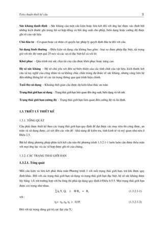 Tiªu chuÈn thiÕt kÕ cÇu 3
Søc kh¸ng danh ®Þnh - Søc kh¸ng cña mét cÊu kiÖn hoÆc liªn kÕt ®èi víi øng lùc ®−îc x¸c ®Þnh bëi
nh÷ng kÝch th−íc ghi trong hå s¬ hîp ®ång vµ bëi øng suÊt cho phÐp, biÕn d¹ng hoÆc c−êng ®é ®−îc
ghi râ cña vËt liÖu.
Chñ ®Çu t− - C¬ quan hoÆc c¸ nh©n cã quyÒn lùc ph¸p lý quyÕt ®Þnh ®Çu t− ®èi víi cÇu.
Sö dông b×nh th−êng - §iÒu kiÖn sö dông cÇu kh«ng bao gåm : lo¹i xe ®−îc phÐp ®Æc biÖt, t¶i träng
giã víi tèc ®é v−ît qu¸ 25 m/s vµ c¸c sù cè ®Æc biÖt kÓ c¶ xãi lë.
Kh«i phôc - Qóa tr×nh mµ søc chÞu t¶i cña cÇu ®−îc kh«i phôc hoÆc n©ng cao.
HÖ sè søc kh¸ng - HÖ sè chñ yÕu xÐt ®Õn sù biÕn thiªn cña c¸c tÝnh chÊt cña vËt liÖu, kÝch th−íc kÕt
cÊu vµ tay nghÒ cña c«ng nh©n vµ sù kh«ng ch¾c ch¾n trong dù ®o¸n vÒ søc kh¸ng, nh−ng còng liªn hÖ
®Õn nh÷ng thèng kª vÒ c¸c t¶i träng th«ng qua qu¸ tr×nh hiÖu chØnh.
Tuæi thä sö dông - Kho¶ng thêi gian cÇu ®−îc dù kiÕn khai th¸c an toµn
Tr¹ng th¸i giíi h¹n sö dông - Tr¹ng th¸i giíi h¹n liªn quan ®Õn øng suÊt, biÕn d¹ng vµ vÕt nøt.
Tr¹ng th¸i giíi h¹n c−êng ®é - Tr¹ng th¸i giíi h¹n liªn quan ®Õn c−êng ®é vµ æn ®Þnh.
1.3. TriÕt lý thiÕt kÕ
1.3.1. Tæng qu¸t
CÇu ph¶i ®−îc thiÕt kÕ theo c¸c tr¹ng th¸i giíi h¹n quy ®Þnh ®Ó ®¹t ®−îc c¸c môc tiªu thi c«ng ®−îc, an
toµn vµ sö dông ®−îc, cã xÐt ®Õn c¸c vÊn ®Ò : kh¶ n¨ng dÔ kiÓm tra, tÝnh kinh tÕ vµ mü quan nh− nªu ë
§iÒu 2.5.
BÊt kÓ dïng ph−¬ng ph¸p ph©n tÝch kÕt cÊu nµo th× ph−¬ng tr×nh 1.3.2.1-1 lu«n lu«n cÇn ®−îc tháa m·n
víi mäi øng lùc vµ c¸c tæ hîp ®−îc ghi râ cña chóng.
1.3.2. C¸c tr¹ng th¸i giíi h¹n
1.3.2.1. Tæng qu¸t
Mçi cÊu kiÖn vµ liªn kÕt ph¶i tháa m·n Ph−¬ng tr×nh 1 víi mçi tr¹ng th¸i giíi h¹n, trõ khi ®−îc quy
®Þnh kh¸c. §èi víi c¸c tr¹ng th¸i giíi h¹n sö dông vµ tr¹ng th¸i giíi h¹n ®Æc biÖt, hÖ sè søc kh¸ng ®−îc
lÊy b»ng 1,0, trõ tr−êng hîp víi bu l«ng th× ph¶i ¸p dông quy ®Þnh ë §iÒu 6.5.5. Mäi tr¹ng th¸i giíi h¹n
®−îc coi träng nh− nhau.
∑ηi Yi Qi ≤ Φ Rn = Rr (1.3.2.1-1)
víi :
ηi= ηD ηR ηl > 0,95 (1.3.2.1-2)
§èi víi t¶i träng dïng gi¸ trÞ cùc ®¹i cña Yi:
 