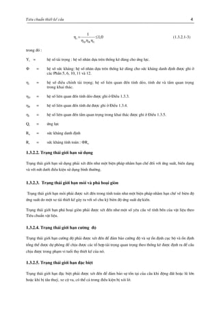 Tiªu chuÈn thiÕt kÕ cÇu 4
0,1
1
IRD
i ≤=
ηηη
η (1.3.2.1-3)
trong ®ã :
Yi = hÖ sè t¶i träng : hÖ sè nh©n dùa trªn thèng kª dïng cho øng lùc.
Φ = hÖ sè søc kh¸ng: hÖ sè nh©n dùa trªn thèng kª dïng cho søc kh¸ng danh ®Þnh ®−îc ghi ë
c¸c PhÇn 5, 6, 10, 11 vµ 12.
ηi = hÖ sè ®iÒu chØnh t¶i träng; hÖ sè liªn quan ®Õn tÝnh dÎo, tÝnh d− vµ tÇm quan träng
trong khai th¸c.
ηD = hÖ sè liªn quan ®Õn tÝnh dÎo ®−îc ghi ë §iÒu 1.3.3.
ηR = hÖ sè liªn quan ®Õn tÝnh d− ®−îc ghi ë §iÒu 1.3.4.
ηI = hÖ sè liªn quan ®Õn tÇm quan träng trong khai th¸c ®−îc ghi ë §iÒu 1.3.5.
Qi = øng lùc
Rn = søc kh¸ng danh ®Þnh
Rr = søc kh¸ng tÝnh to¸n : ΦRn
1.3.2.2. Tr¹ng th¸i giíi h¹n sö dông
Tr¹ng th¸i giíi h¹n sö dông ph¶i xÐt ®Õn nh− mét biÖn ph¸p nh»m h¹n chÕ ®èi víi øng suÊt, biÕn d¹ng
vµ vÕt nøt d−íi ®iÒu kiÖn sö dông b×nh th−êng.
1.3.2.3. Tr¹ng th¸i giíi h¹n mái vµ ph¸ ho¹i gißn
Tr¹ng th¸i giíi h¹n mái ph¶i ®−îc xÐt ®Õn trong tÝnh to¸n nh− mét biÖn ph¸p nh»m h¹n chÕ vÒ biªn ®é
øng suÊt do mét xe t¶i thiÕt kÕ g©y ra víi sè chu kú biªn ®é øng suÊt dù kiÕn.
Tr¹ng th¸i giíi h¹n ph¸ ho¹i gißn ph¶i ®−îc xÐt ®Õn nh− mét sè yªu cÇu vÒ tÝnh bÒn cña vËt liÖu theo
Tiªu chuÈn vËt liÖu.
1.3.2.4. Tr¹ng th¸i giíi h¹n c−êng ®é
Tr¹ng th¸i giíi h¹n c−êng ®é ph¶i ®−îc xÐt ®Õn ®Ó ®¶m b¶o c−êng ®é vµ sù æn ®Þnh côc bé vµ æn ®Þnh
tæng thÓ ®−îc dù phßng ®Ó chÞu ®−îc c¸c tæ hîp t¶i träng quan träng theo thèng kª ®−îc ®Þnh ra ®Ó cÇu
chÞu ®−îc trong ph¹m vi tuæi thä thiÕt kÕ cña nã.
1.3.2.5. Tr¹ng th¸i giíi h¹n ®Æc biÖt
Tr¹ng th¸i giíi h¹n ®Æc biÖt ph¶i ®−îc xÐt ®Õn ®Ó ®¶m b¶o sù tån t¹i cña cÇu khi ®éng ®Êt hoÆc lò lín
hoÆc khi bÞ tÇu thuû, xe cé va, cã thÓ c¶ trong ®iÒu kiÖn bÞ xãi lë.
 