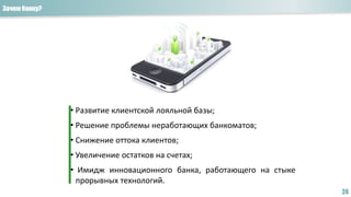 Зачем банку?
24
• Развитие клиентской лояльной базы;
• Решение проблемы неработающих банкоматов;
• Снижение оттока клиентов;
• Увеличение остатков на счетах;
• Имидж инновационного банка, работающего на стыке
прорывных технологий.
 