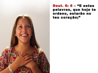Deut. 6: 6 – “E estas
palavras, que hoje te
ordeno, estarão no
teu coração;”
 