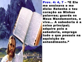 Prov. 4: 4, 7 – “E Ele
me ensinava e me
dizia: Retenha o teu
coração as Minhas
palavras; guarda os
Meus Mandamentos, e
vive... A sabedoria é a
coisa principal;
adquire pois a
sabedoria, emprega
tudo o que possuis na
aquisição de
entendimento.”
 