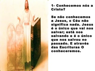 1- Conhecemos nós a
Cristo?
Se não conhecemos
a Jesus, o Céu não
significa nada. Jesus
é o único que vai nos
salvar; está nos
salvando e é o único
que nos salvou no
passado. E através
das Escrituras O
conheceremos.
 