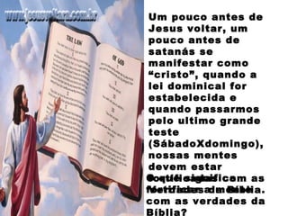 Um pouco antes de
Jesus voltar, um
pouco antes de
satanás se
manifestar como
“cristo”, quando a
lei dominical for
estabelecida e
quando passarmos
pelo ultimo grande
teste
(SábadoXdomingo),
nossas mentes
devem estar
fortificadas com as
Verdades da Bíblia.
O que significa
fortificar a mente
com as verdades da
Bíblia?
 