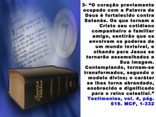 3- “O coração previamente
ocupado com a Palavra de
Deus é fortalecido contra
Satanás. Os que tornam a
Cristo seu cotidiano
companheiro e familiar
amigo, sentirão que os
envolvem os poderes de
um mundo invisível, e
olhando para Jesus se
tornarão assemelhados a
Sua imagem.
Contemplando, tornam-se
transformados, segundo o
modelo divino; o caráter
se lhes torna abrandado,
enobrecido e dignificado
para o reino celestial.”
Testimonies, vol. 4, pág.
616. MCP, 1-332
 