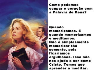 Como podemos
ocupar o coração com
a Palavra de Deus?
Quando
memorizamos. E
quando memorizamos
e meditamos.
Não é simplesmente
memorizar tão
somente, pois
ficaríamos
orgulhosos. Isso não
nos ajuda a ser como
Cristo. Temos que
aprender a meditar.
 