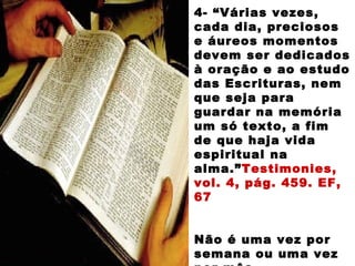 4- “Várias vezes,
cada dia, preciosos
e áureos momentos
devem ser dedicados
à oração e ao estudo
das Escrituras, nem
que seja para
guardar na memória
um só texto, a fim
de que haja vida
espiritual na
alma.”Testimonies,
vol. 4, pág. 459. EF,
67
Não é uma vez por
semana ou uma vez
 