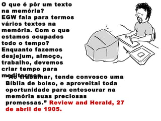 O que é pôr um texto
na memória?
EGW fala para termos
vários textos na
memória. Com o que
estamos ocupados
todo o tempo?
Enquanto fazemos
desjejum, almoço,
trabalho, devemos
criar tempo para
meditarmos.“Ao trabalhar, tende convosco uma
Bíblia de bolso, e aproveitai toda
oportunidade para entesourar na
memória suas preciosas
promessas.” Review and Herald, 27
de abril de 1905.
 