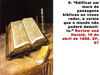 6- “Edificai um
muro de
passagens
bíblicas ao vosso
redor, e vereis
que o mundo não
poderá demoli-
lo.” Review and
Herald, 10 de
abril de 1888. EF,
67
 