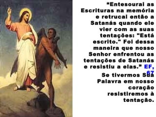 “Entesourai as
Escrituras na memória
e retrucai então a
Satanás quando ele
vier com as suas
tentações: "Está
escrito." Foi dessa
maneira que nosso
Senhor enfrentou as
tentações de Satanás
e resistiu a elas.” EF,
67Se tivermos Sua
Palavra em nosso
coração
resistiremos à
tentação.
 