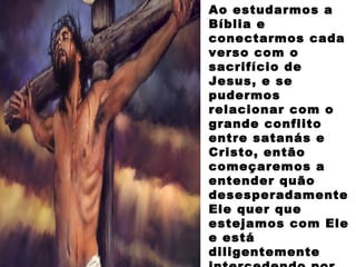 Ao estudarmos a
Bíblia e
conectarmos cada
verso com o
sacrifício de
Jesus, e se
pudermos
relacionar com o
grande conflito
entre satanás e
Cristo, então
começaremos a
entender quão
desesperadamente
Ele quer que
estejamos com Ele
e está
diligentemente
 