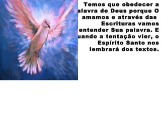 Temos que obedecer a
Palavra de Deus porque O
amamos e através das
Escrituras vamos
entender Sua palavra. E
quando a tentação vier, o
Espírito Santo nos
lembrará dos textos.
 