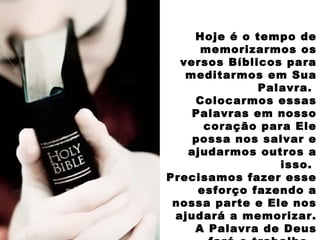 Hoje é o tempo de
memorizarmos os
versos Bíblicos para
meditarmos em Sua
Palavra.
Colocarmos essas
Palavras em nosso
coração para Ele
possa nos salvar e
ajudarmos outros a
isso.
Precisamos fazer esse
esforço fazendo a
nossa parte e Ele nos
ajudará a memorizar.
A Palavra de Deus
 