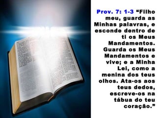 Prov. 7: 1-3 “Filho
meu, guarda as
Minhas palavras, e
esconde dentro de
ti os Meus
Mandamentos.
Guarda os Meus
Mandamentos e
vive; e a Minha
Lei, como a
menina dos teus
olhos. Ata-os aos
teus dedos,
escreve-os na
tábua do teu
coração.”
 