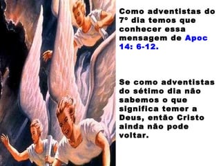 Como adventistas do
7º dia temos que
conhecer essa
mensagem de Apoc
14: 6-12.
Se como adventistas
do sétimo dia não
sabemos o que
significa temer a
Deus, então Cristo
ainda não pode
voltar.
 
