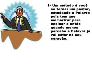 1- Um método é você
se tornar um pastor,
estudando a Palavra
pois tem que
memorizar para
ensinar e então
quando menos
percebe a Palavra já
vai estar no seu
coração.
 