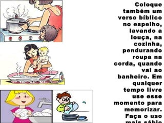 Coloque
também um
verso bíblico
no espelho,
lavando a
louça, na
cozinha,
pendurando
roupa na
corda, quando
vai ao
banheiro. Em
qualquer
tempo livre
use esse
momento para
memorizar.
Faça o uso
 