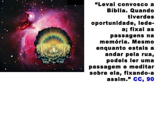 “Levai convosco a
Bíblia. Quando
tiverdes
oportunidade, lede-
a; fixai as
passagens na
memória. Mesmo
enquanto estais a
andar pela rua,
podeis ler uma
passagem e meditar
sobre ela, fixando-a
assim.” CC, 90
 