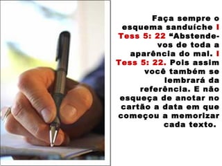 Faça sempre o
esquema sanduíche I
Tess 5: 22 “Abstende-
vos de toda a
aparência do mal. I
Tess 5: 22. Pois assim
você também se
lembrará da
referência. E não
esqueça de anotar no
cartão a data em que
começou a memorizar
cada texto.
 